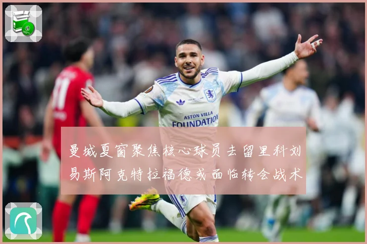 曼城夏窗聚焦核心球员去留里科刘易斯阿克特拉福德或面临转会战术观察：最新赛事动态与深度分析
