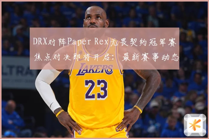 DRX对阵Paper Rex无畏契约冠军赛焦点对决即将开启：最新赛事动态与深度分析
