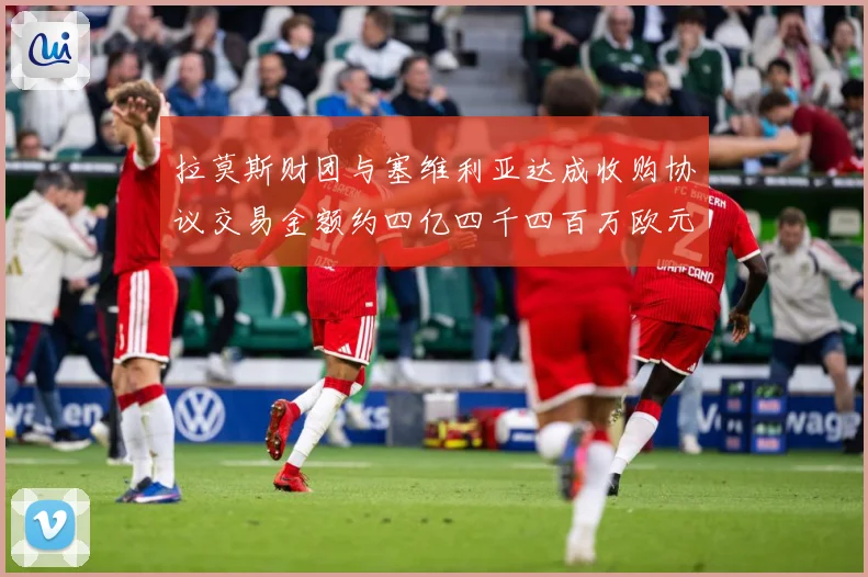 拉莫斯财团与塞维利亚达成收购协议交易金额约四亿四千四百万欧元赛事前瞻：最新赛事动态与深度分析