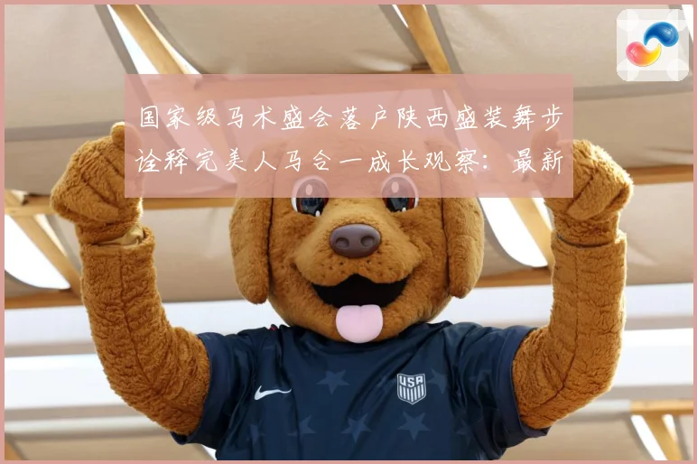 国家级马术盛会落户陕西盛装舞步诠释完美人马合一成长观察：最新赛事动态与深度分析