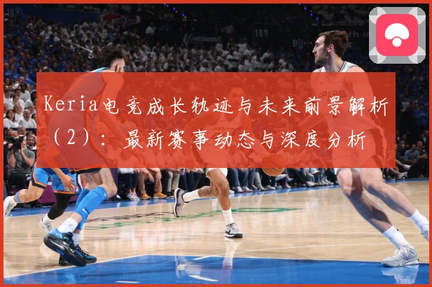 Keria电竞成长轨迹与未来前景解析（2）：最新赛事动态与深度分析