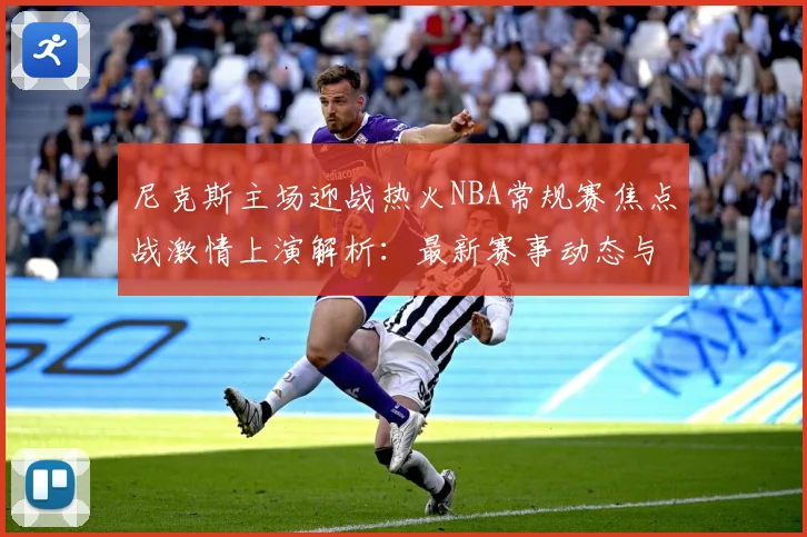尼克斯主场迎战热火NBA常规赛焦点战激情上演解析：最新赛事动态与深度分析