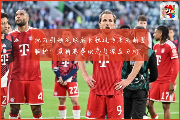 托万引领足球成长轨迹与未来前景解析：最新赛事动态与深度分析