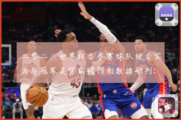 二零二六世界杯各参赛球队综合实力与冠军走势前瞻预测数据研判：最新赛事动态与深度分析