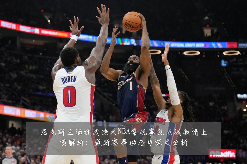 尼克斯主场迎战热火NBA常规赛焦点战激情上演解析：最新赛事动态与深度分析