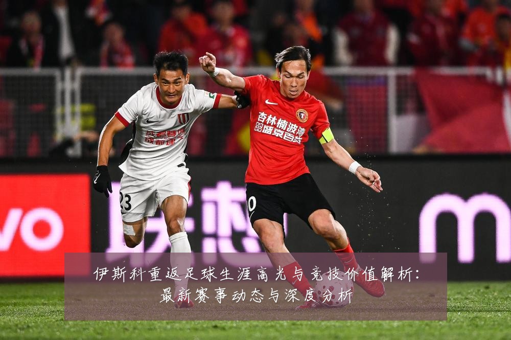 伊斯科重返足球生涯高光与竞技价值解析:最新赛事动态与深度分析
