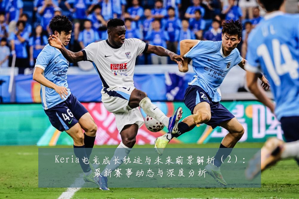 Keria电竞成长轨迹与未来前景解析（2）：最新赛事动态与深度分析