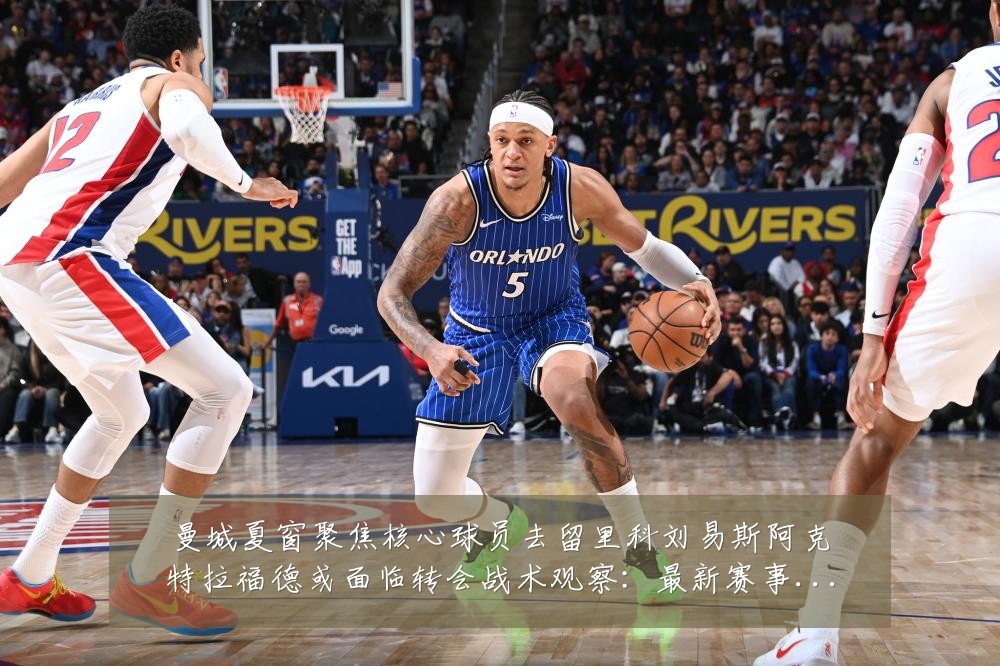 曼城夏窗聚焦核心球员去留里科刘易斯阿克特拉福德或面临转会战术观察:最新赛事动态与深度分析