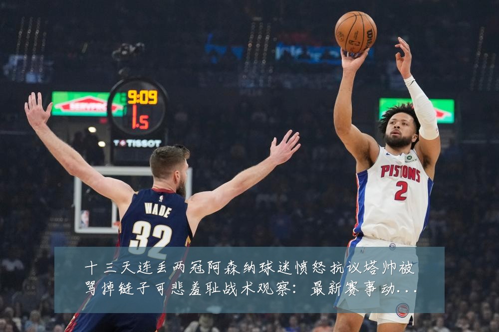 十三天连丢两冠阿森纳球迷愤怒抗议塔帅被骂掉链子可悲羞耻战术观察：最新赛事动态与深度分析
