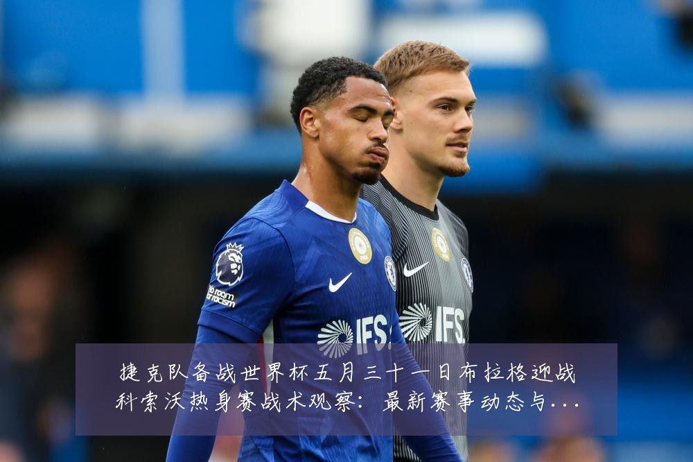 捷克队备战世界杯五月三十一日布拉格迎战科索沃热身赛战术观察：最新赛事动态与深度分析