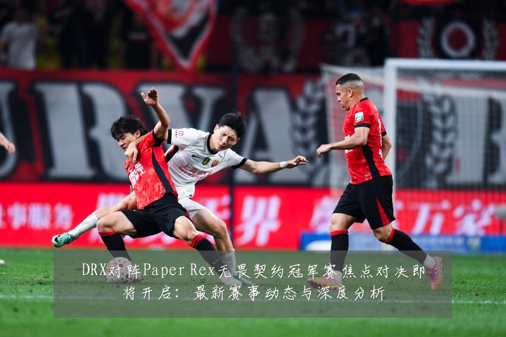 DRX对阵Paper Rex无畏契约冠军赛焦点对决即将开启:最新赛事动态与深度分析