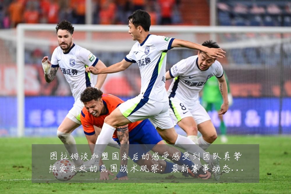 图拉姆谈加盟国米后的感受感受到团队真挚热爱共处的氛围战术观察:最新赛事动态与深度分析
